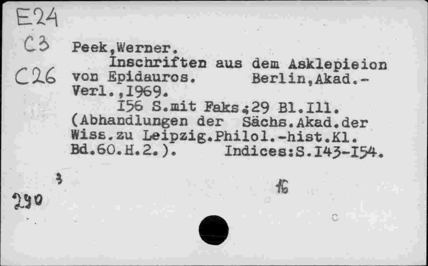 ﻿Е74
Cd Peek »Werner.
z Inschriften aus dem Asklepieion CXb von Epidauros. Berlin»Akad.-Verl.,1969.
156 S.mit Faks<29 Bl.Ill.
(Abhandlungen der Sachs.Akad.der Wise.zu Leipzig.Philol.-hist.Kl. Bd.60.H.2.). Indices:S.145-154.
23 0